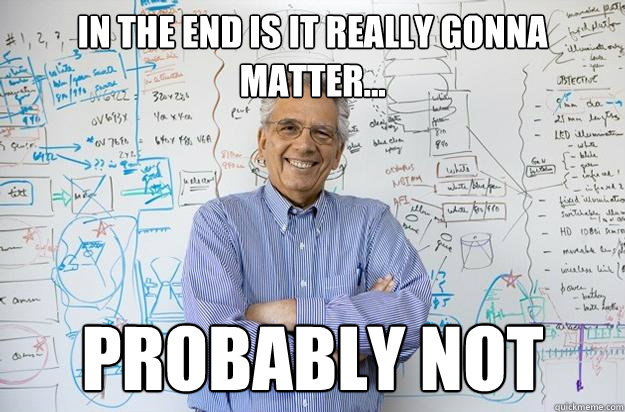 IN THE END IS IT REALLY GONNA MATTER... PROBABLY NOT - IN THE END IS IT REALLY GONNA MATTER... PROBABLY NOT  Engineering Professor