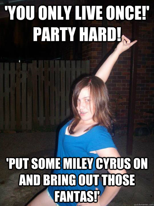 'you only live once!'                             party hard!  'put some miley cyrus on and bring out those fantas!'  