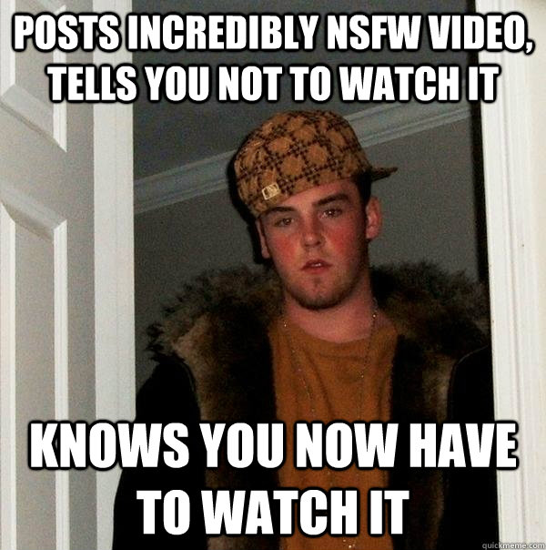 Posts incredibly nsfw video, tells you not to watch it Knows you now have to watch it - Posts incredibly nsfw video, tells you not to watch it Knows you now have to watch it  Scumbag Steve