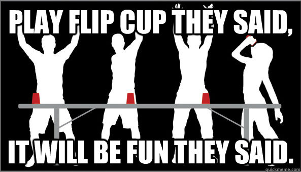 Play flip cup they said, it will be fun they said. - flip cup - quickmeme