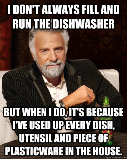 I don't always fill and run the dishwasher but when I do, it's because I've used up every dish, utensil and piece of plasticware in the house. - I don't always fill and run the dishwasher but when I do, it's because I've used up every dish, utensil and piece of plasticware in the house.  The Most Interesting Man In The World