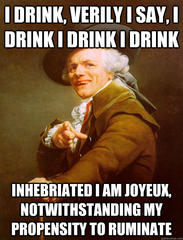 I drink, verily I say, I drink I drink I drink Inhebriated I am joyeux, notwithstanding my propensity to ruminate  Joseph Ducreux