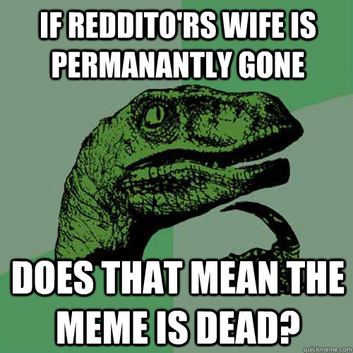 If reddito'rs wife is permanantly gone Does that mean the meme is dead?  Philosoraptor