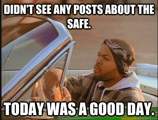 didn't see any posts about the safe. Today was a good day.  today was a good day