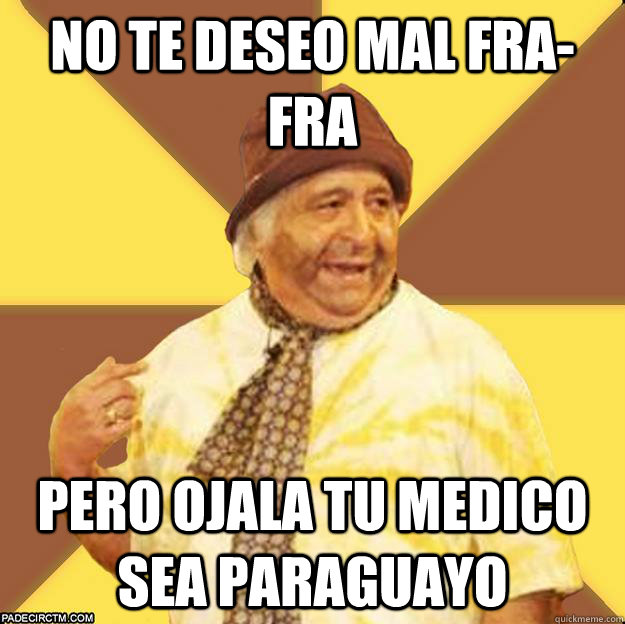 NO te deseo mal Fra-Fra pero ojala tu medico sea paraguayo  