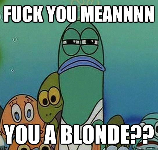 Fuck you meannnn you a blonde?? - Fuck you meannnn you a blonde??  Serious fish SpongeBob