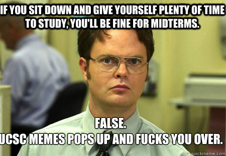 If you sit down and give yourself plenty of time to study, you'll be fine for midterms. False.
ucsc memes pops up and fucks you over. - If you sit down and give yourself plenty of time to study, you'll be fine for midterms. False.
ucsc memes pops up and fucks you over.  Schrute