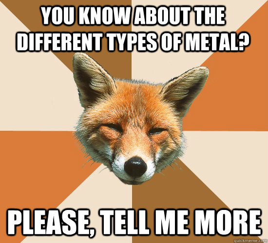 You know about the different types of metal? Please, tell me more  Condescending Fox