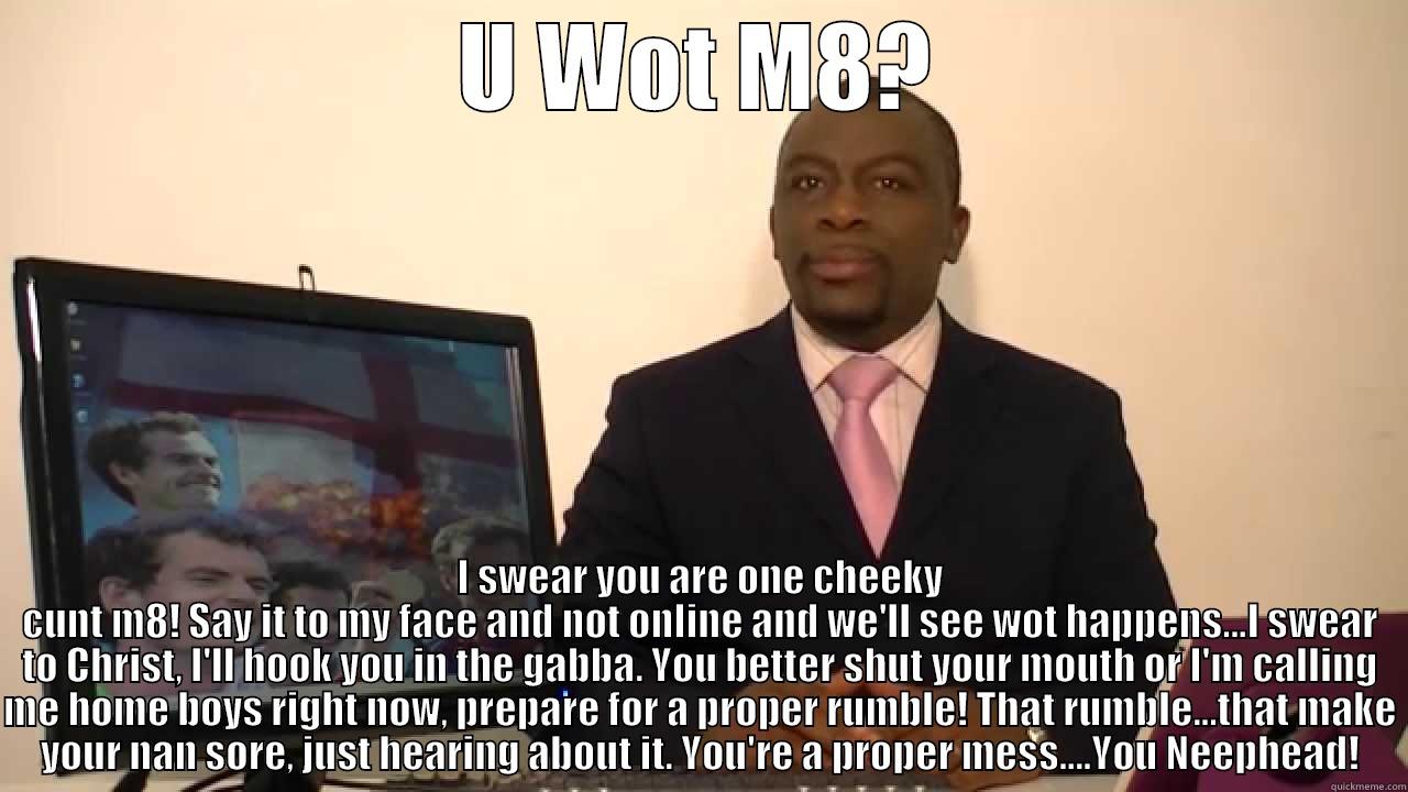 Tyrone angry - U WOT M8? I SWEAR YOU ARE ONE CHEEKY CUNT M8! SAY IT TO MY FACE AND NOT ONLINE AND WE'LL SEE WOT HAPPENS...I SWEAR TO CHRIST, I'LL HOOK YOU IN THE GABBA. YOU BETTER SHUT YOUR MOUTH OR I'M CALLING ME HOME BOYS RIGHT NOW, PREPARE FOR A PROPER RUMBLE! THAT RUMBLE...TH Misc