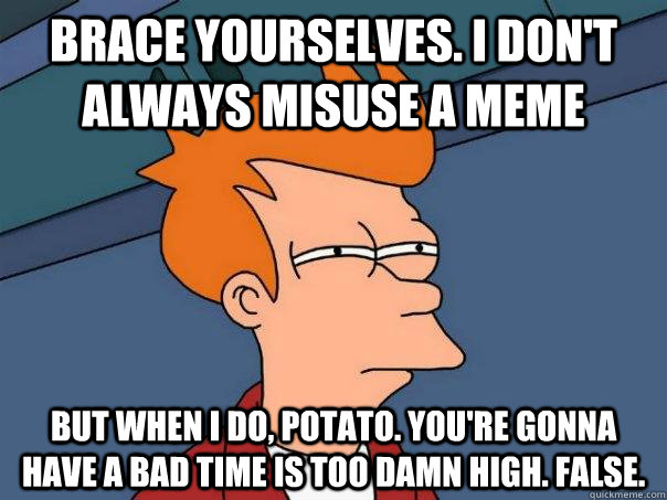 Brace yourselves. I don't always misuse a meme But when I do, potato. You're gonna have a bad time is too damn high. False.  Futurama Fry