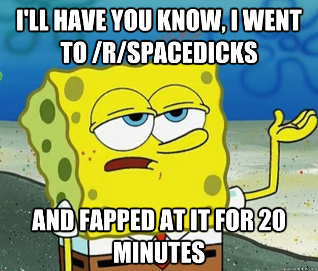 I'll have you know, I went to /r/spacedicks and fapped at it for 20 minutes  Tough Spongebob