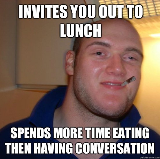 Invites you out to lunch Spends more time eating Then having conversation - Invites you out to lunch Spends more time eating Then having conversation  Good 10 Guy Greg