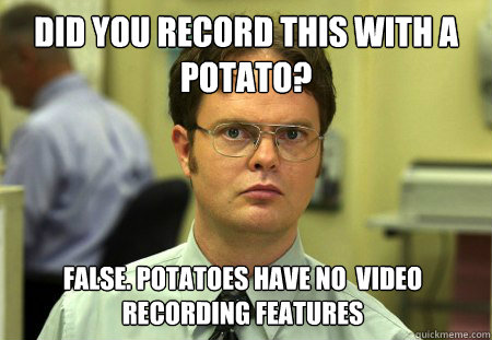 Did you record this with a potato? False. Potatoes have no  video recording features   Dwight