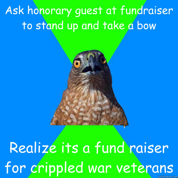 Ask honorary guest at fundraiser to stand up and take a bow Realize its a fund raiser for crippled war veterans  Hawkward