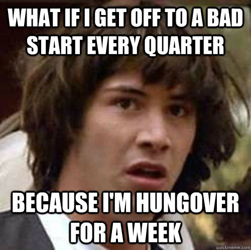 What if I get off to a bad start every quarter because I'm hungover for a week  conspiracy keanu