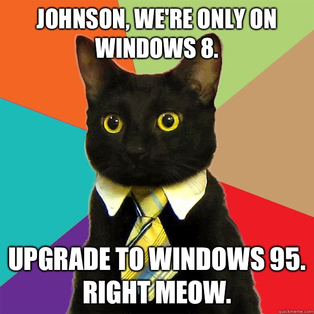 Johnson, we're only on Windows 8. Upgrade to Windows 95.
Right Meow.  Business Cat