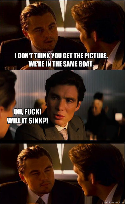 I don't think you get the picture.
We're in the same boat. oh, fuck!
will it sink?!  Inception Meme