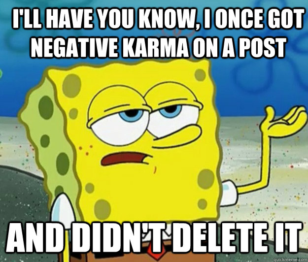 I'll have you know, I once got negative karma on a post And didn't delete it  How tough am I