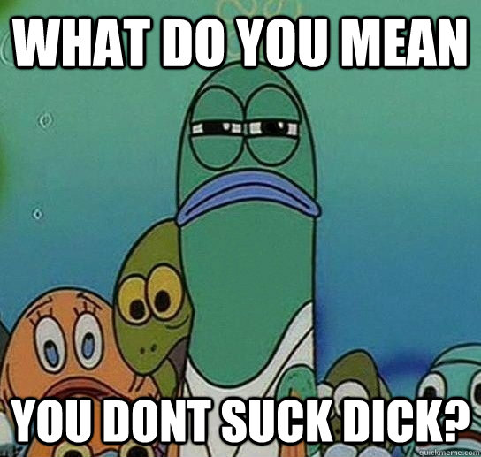 What do you mean you dont suck dick?  Serious fish SpongeBob