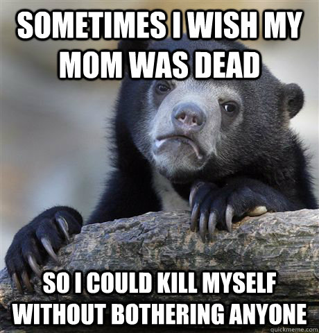 Sometimes I wish my mom was dead So i could kill myself without bothering anyone  Confession Bear