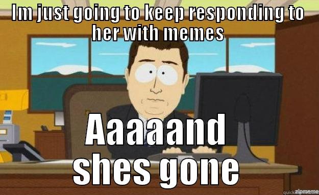 talking to someone - IM JUST GOING TO KEEP RESPONDING TO HER WITH MEMES AAAAAND SHES GONE aaaand its gone