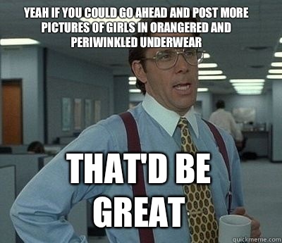 Yeah if you could go ahead and post more pictures of girls in orangered and periwinkled underwear That'd be great - Yeah if you could go ahead and post more pictures of girls in orangered and periwinkled underwear That'd be great  Bill Lumbergh