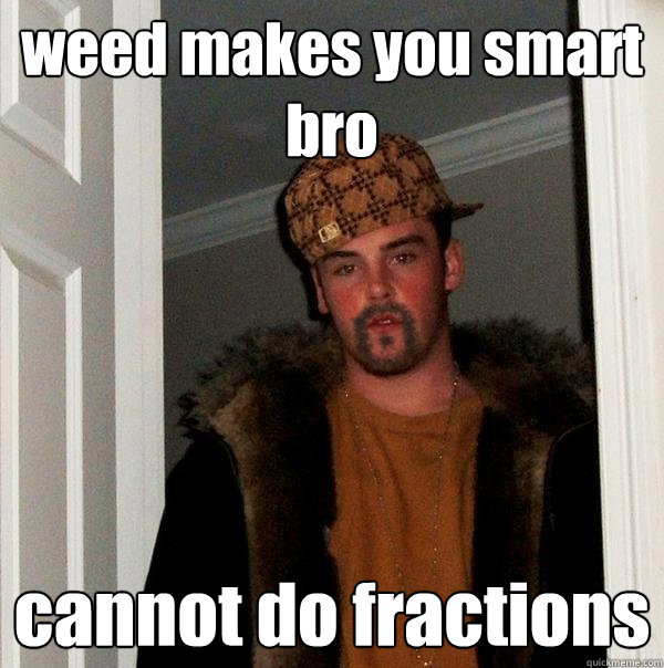 weed makes you smart bro cannot do fractions  