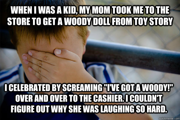 When I was a kid, my Mom took me to the store to get a Woody doll from toy story I celebrated by screaming 