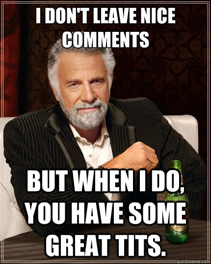 I don't leave nice comments But when i do, you have some great tits.  The Most Interesting Man In The World