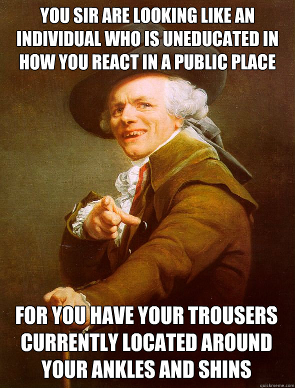 you sir are looking like an individual who is uneducated in how you react in a public place for you have your trousers currently located around your ankles and shins instead of the intended place the waist - you sir are looking like an individual who is uneducated in how you react in a public place for you have your trousers currently located around your ankles and shins instead of the intended place the waist  Joseph Ducreux