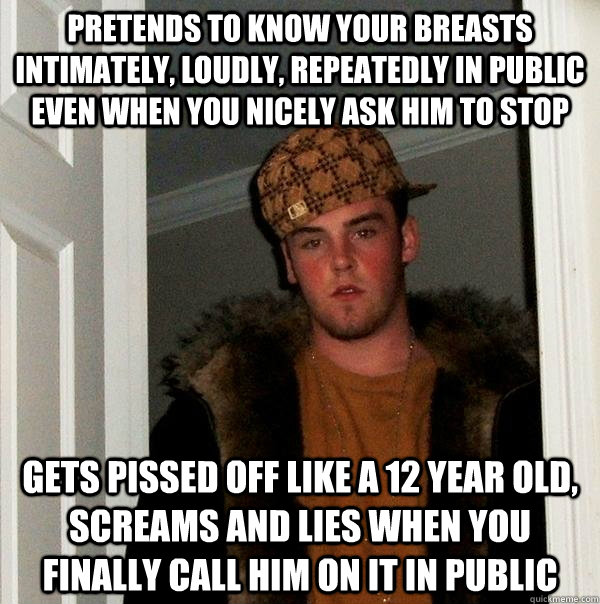 Pretends to know your breasts intimately, loudly, repeatedly in public even when you nicely ask him to stop Gets pissed off like a 12 year old, screams and lies when you finally call him on it IN PUBLIC  Scumbag Steve