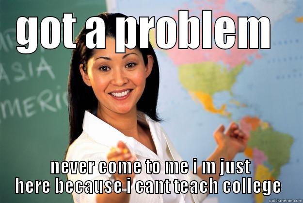 got a problem  - GOT A PROBLEM  NEVER COME TO ME I M JUST HERE BECAUSE I CANT TEACH COLLEGE  Unhelpful High School Teacher