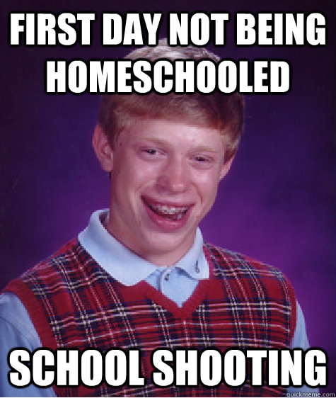 FIRST DAY NOT BEING HOMESCHOOLED SCHOOL SHOOTING - FIRST DAY NOT BEING HOMESCHOOLED SCHOOL SHOOTING  Bad Luck Brian