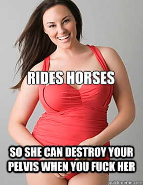  So she can destroy your pelvis when you fuck her Rides horses  Good sport plus size woman