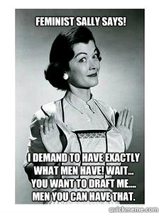 I demand to have exactly 
what men have! Wait... 
you want to draft me.... 
Men you can have that. Feminist Sally Says!  