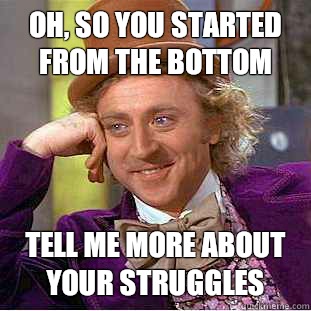 Oh, so you started from the bottom Tell me more about your struggles  Condescending Wonka