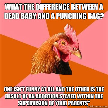 What the difference between a dead baby and a punching bag? One isn't funny at all and the other is the result of an abortion.stayed within the supervision of your parents