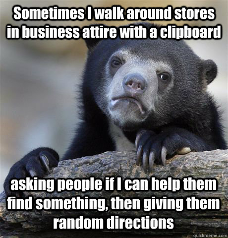 Sometimes I walk around stores in business attire with a clipboard asking people if I can help them find something, then giving them random directions  Confession Bear