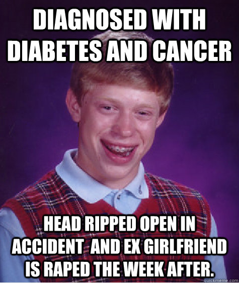 diagnosed with diabetes and cancer head ripped open in accident  and ex girlfriend is raped the week after.   Bad Luck Brian