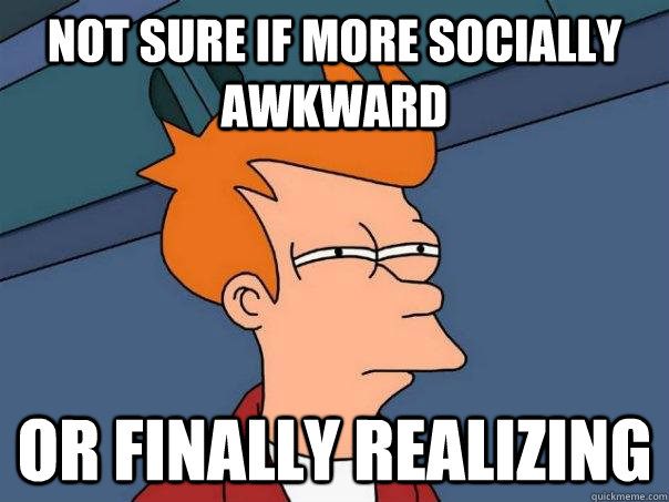 Not sure if more socially awkward or finally realizing  Futurama Fry