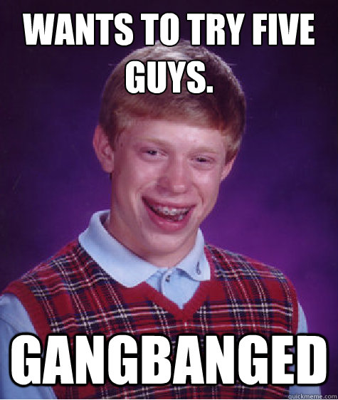 wants to try fIve guys. gangbanged  Bad Luck Brian