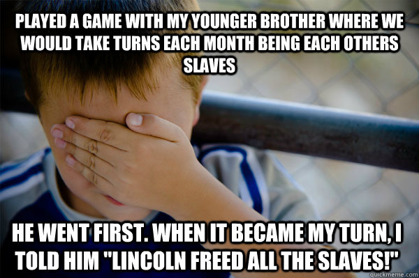 Played a game with my younger brother where we would take turns each month being each others slaves He went first. When it became my turn, I told him 