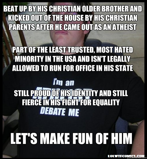 beat up by his christian older brother and kicked out of the house by his christian parents after he came out as an atheist part of the least trusted, most hated minority in the usa and isn't legally allowed to run for office in his state still proud of h - beat up by his christian older brother and kicked out of the house by his christian parents after he came out as an atheist part of the least trusted, most hated minority in the usa and isn't legally allowed to run for office in his state still proud of h  Scumbag Atheist