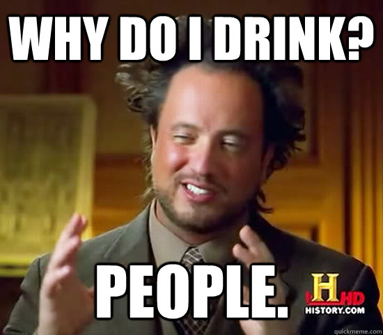 Why do I drink? People.  Ancient Aliens