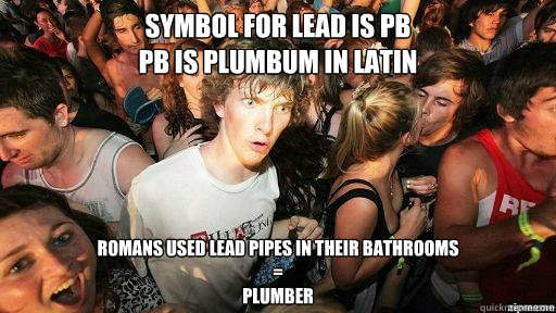 Symbol for Lead is Pb
Pb is plumbum in latin Romans used lead pipes in their bathrooms
=
Plumber - Symbol for Lead is Pb
Pb is plumbum in latin Romans used lead pipes in their bathrooms
=
Plumber  Suddenly Clarity Clarence