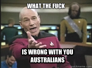 what the fuck is wrong with you australians  Annoyed Picard