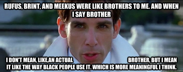 Rufus, Brint, and Meekus were like brothers to me. And when I say brother I don't mean, like,an actual                                                      brother, but I mean it like the way black people use it. Which is more meaningful I think.   