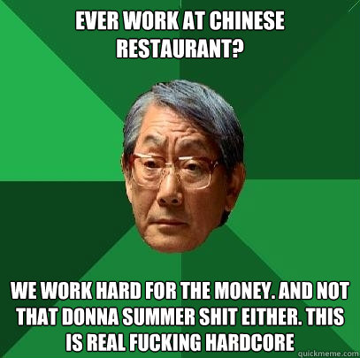 Ever work at Chinese Restaurant? We work hard for the money. And not that donna summer shit either. This is real fucking hardcore - Ever work at Chinese Restaurant? We work hard for the money. And not that donna summer shit either. This is real fucking hardcore  High Expectations Asian Father