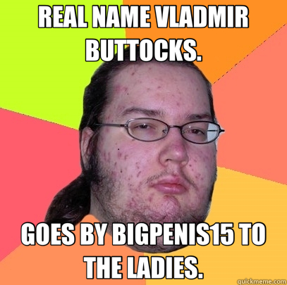 REAL NAME VLADMIR BUTTOCKS. GOES BY BIGPENIS15 TO THE LADIES.  Butthurt Dweller