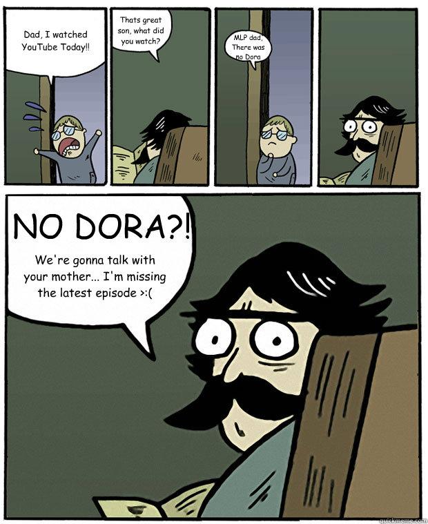 Dad, I watched YouTube Today!! Thats great son, what did you watch? MLP dad, There was no Dora NO DORA?! We're gonna talk with your mother... I'm missing the latest episode >:(  Stare Dad